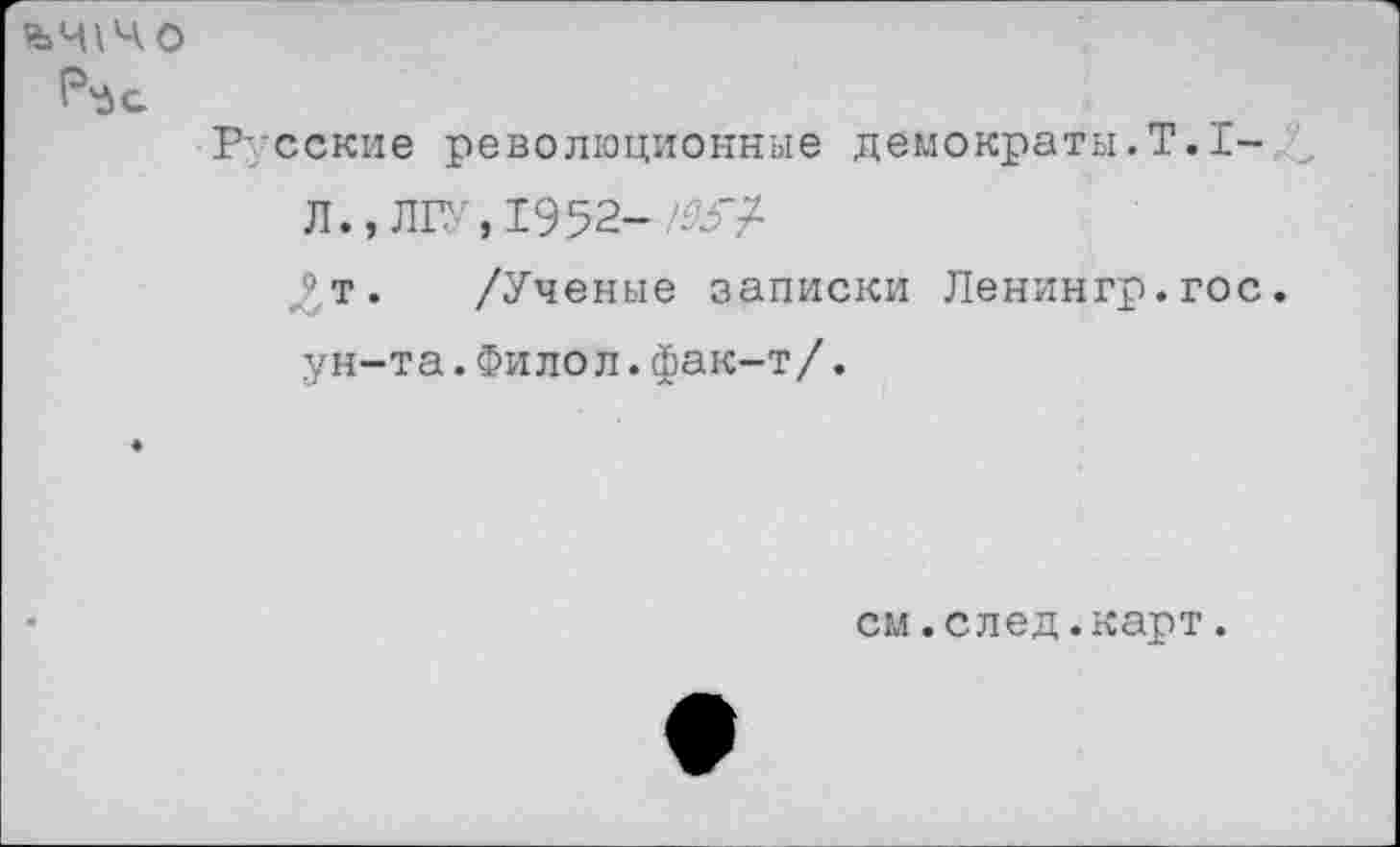 ﻿йЧ\ЧО
Русские революционные демократы.Т.1-Л.» ЛГУ,1952- Ж/
^т. /Ученые записки Ленингр.гос.
ун-та.Филол.фак-т/.
см.след.карт.